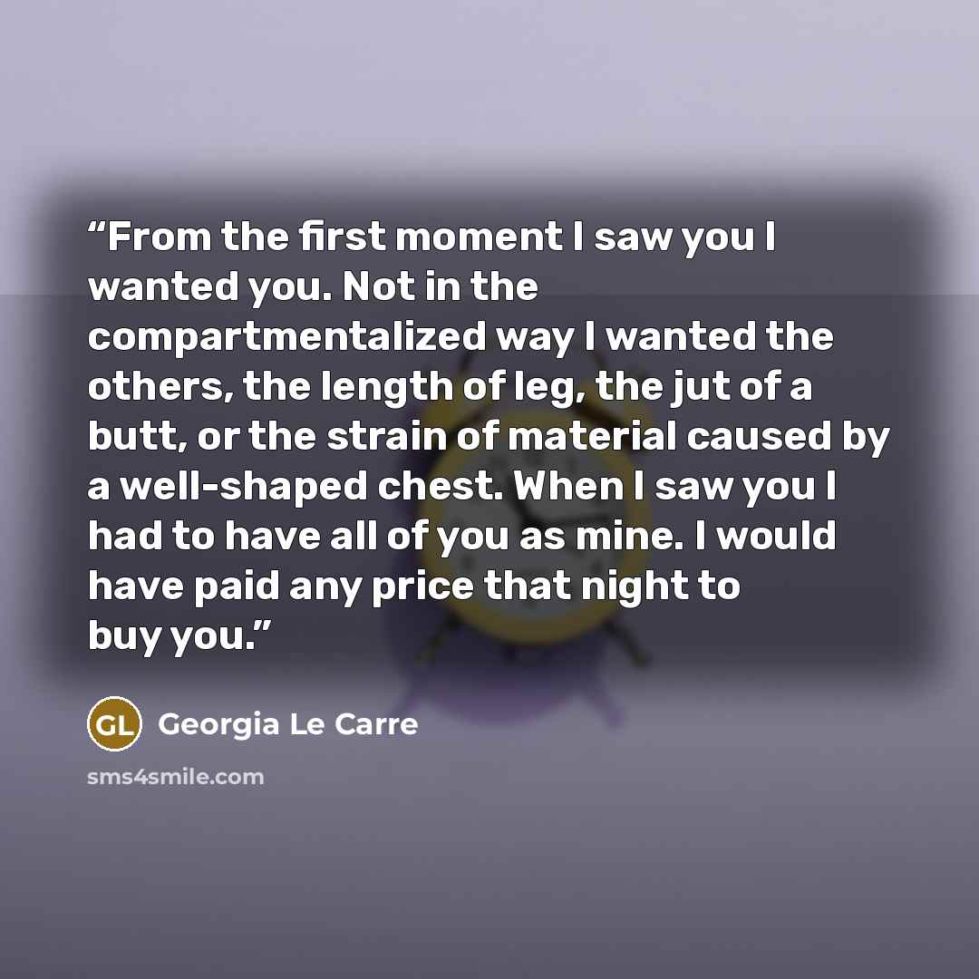 “From the first moment I saw you I wanted you. Not in the compartmentalized way I wanted the others, the length of leg, the jut of a butt, or the strain of material caused by a well-shaped chest. When I saw you I had to have all of you as mine. I would have paid any price that night to buy you.” quote by Georgia Le Carre