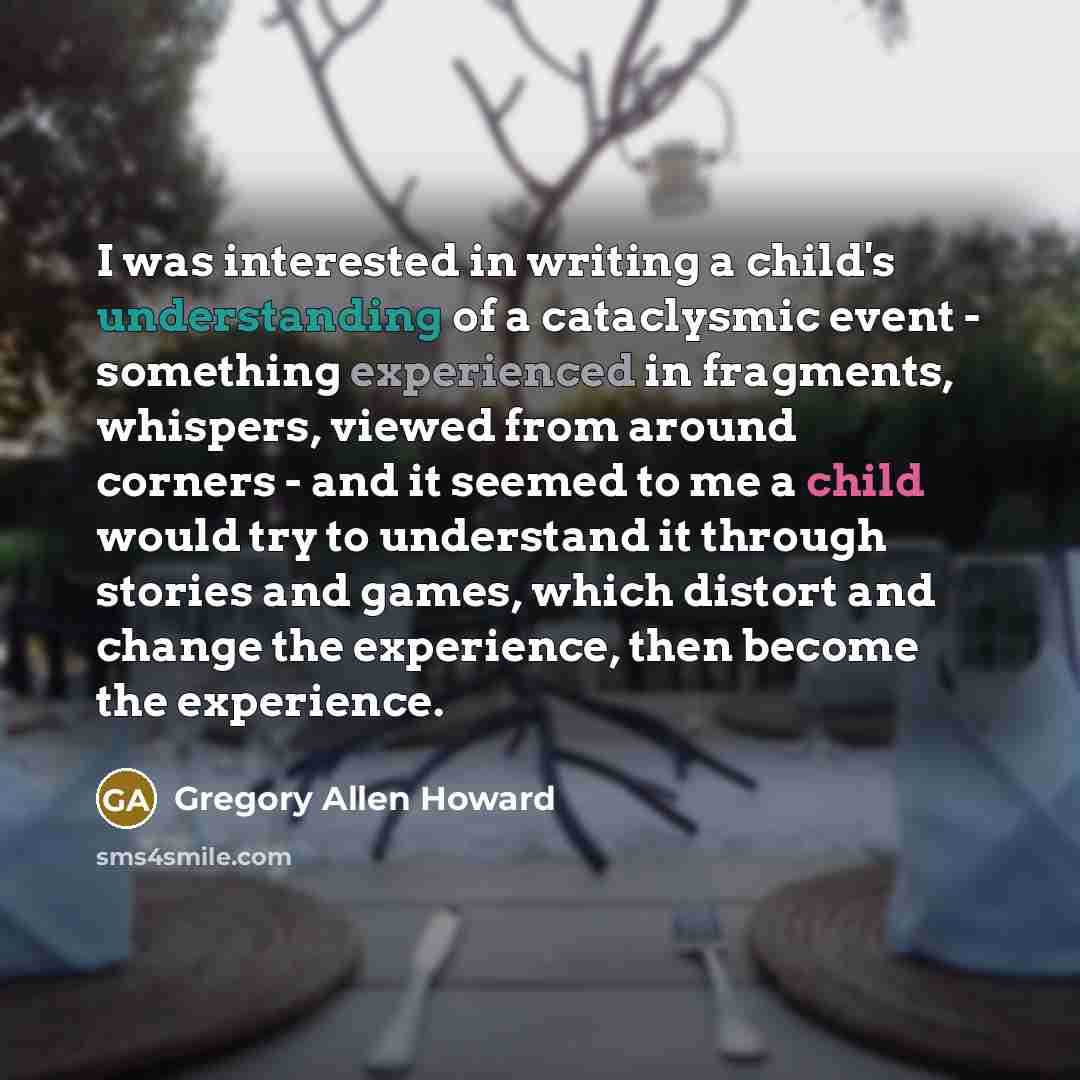 “I was interested in writing a child's understanding of a cataclysmic event - something experienced in fragments, whispers, viewed from around corners - and it seemed to me a child would try to understand it through stories and games, which distort and change the experience, then become the…” quote by Gregory Allen Howard