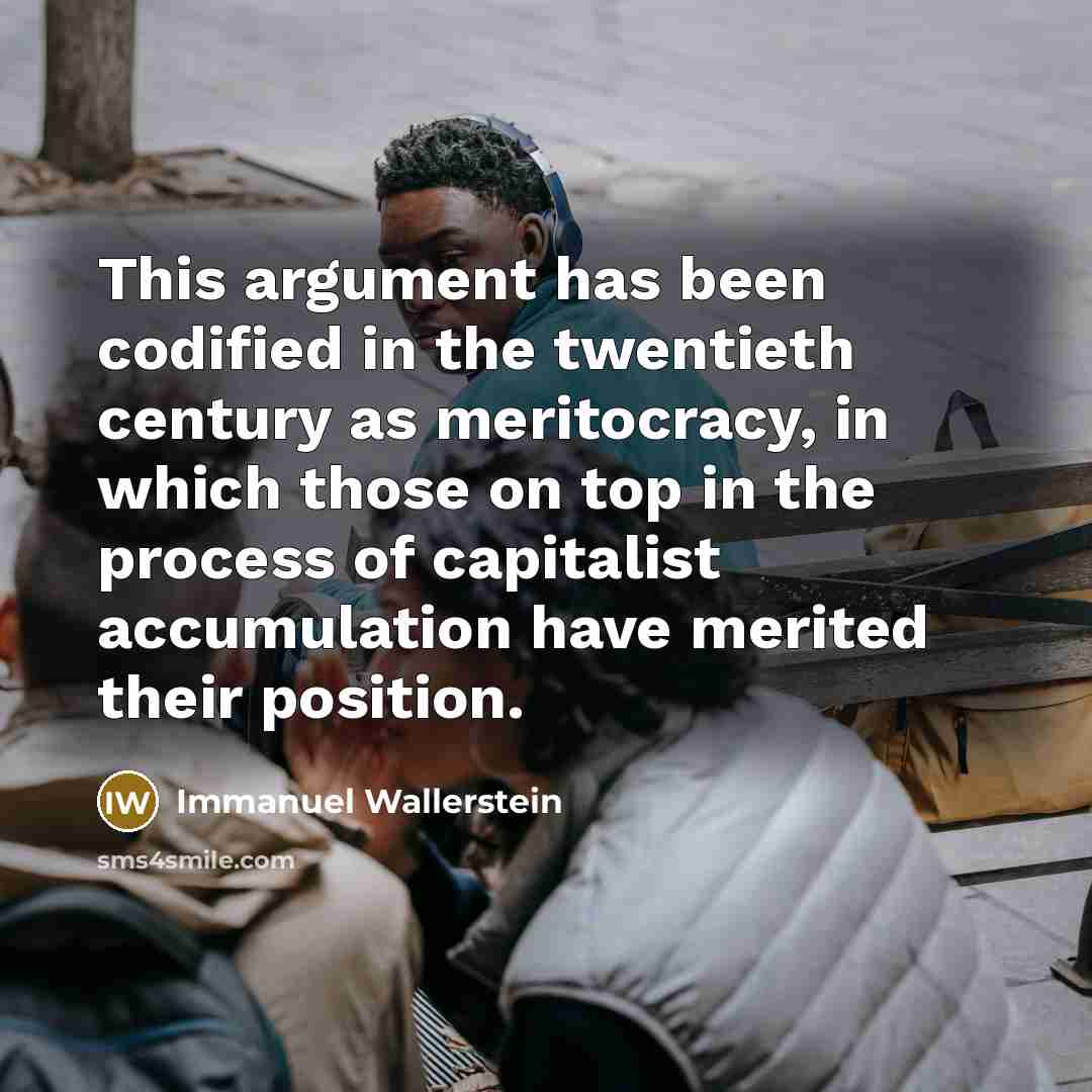 “This argument has been codified in the twentieth century as meritocracy, in which those on top in the process of capitalist accumulation have merited their position.” quote by Immanuel Wallerstein