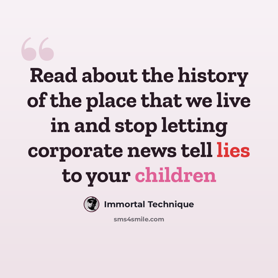 “Read about the history of the place that we live in and stop letting corporate news tell lies to your children” quote by Immortal Technique