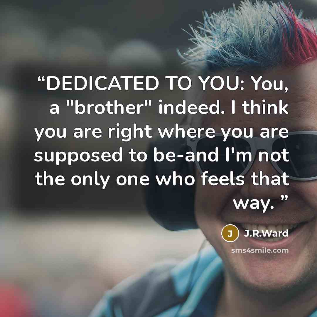 “DEDICATED TO YOU: You, a "brother" indeed. I think you are right where you are supposed to be-and I'm not the only one who feels that way.” quote by J.R.Ward