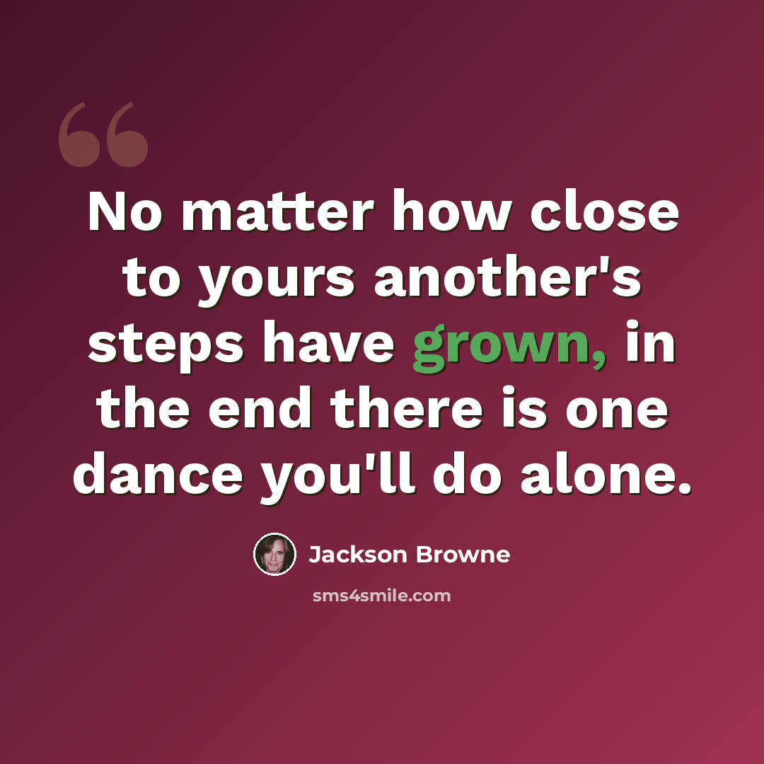 “No matter how close to yours another's steps have grown, in the end there is one dance you'll do alone.” quote by Jackson Browne
