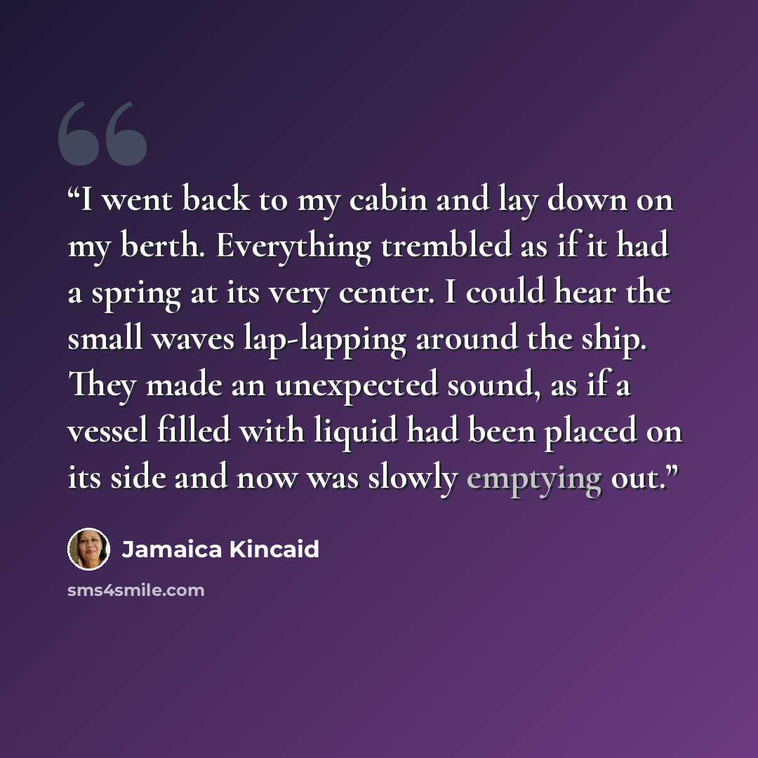 “I went back to my cabin and lay down on my berth. Everything trembled as if it had a spring at its very center. I could hear the small waves lap-lapping around the ship. They made an unexpected sound, as if a vessel filled with liquid had been placed on its side and now was slowly emptying out.” quote by Jamaica Kincaid