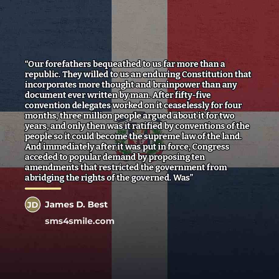 “Our forefathers bequeathed to us far more than a republic. They willed to us an enduring Constitution that incorporates more thought and brainpower than any document ever written by man. After fifty-five convention delegates worked on it ceaselessly for four months, three million people argued…” quote by James D. Best