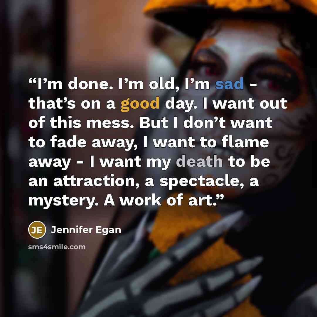 “I’m done. I’m old, I’m sad - that’s on a good day. I want out of this mess. But I don’t want to fade away, I want to flame away - I want my death to be an attraction, a spectacle, a mystery. A work of art.” quote by Jennifer Egan