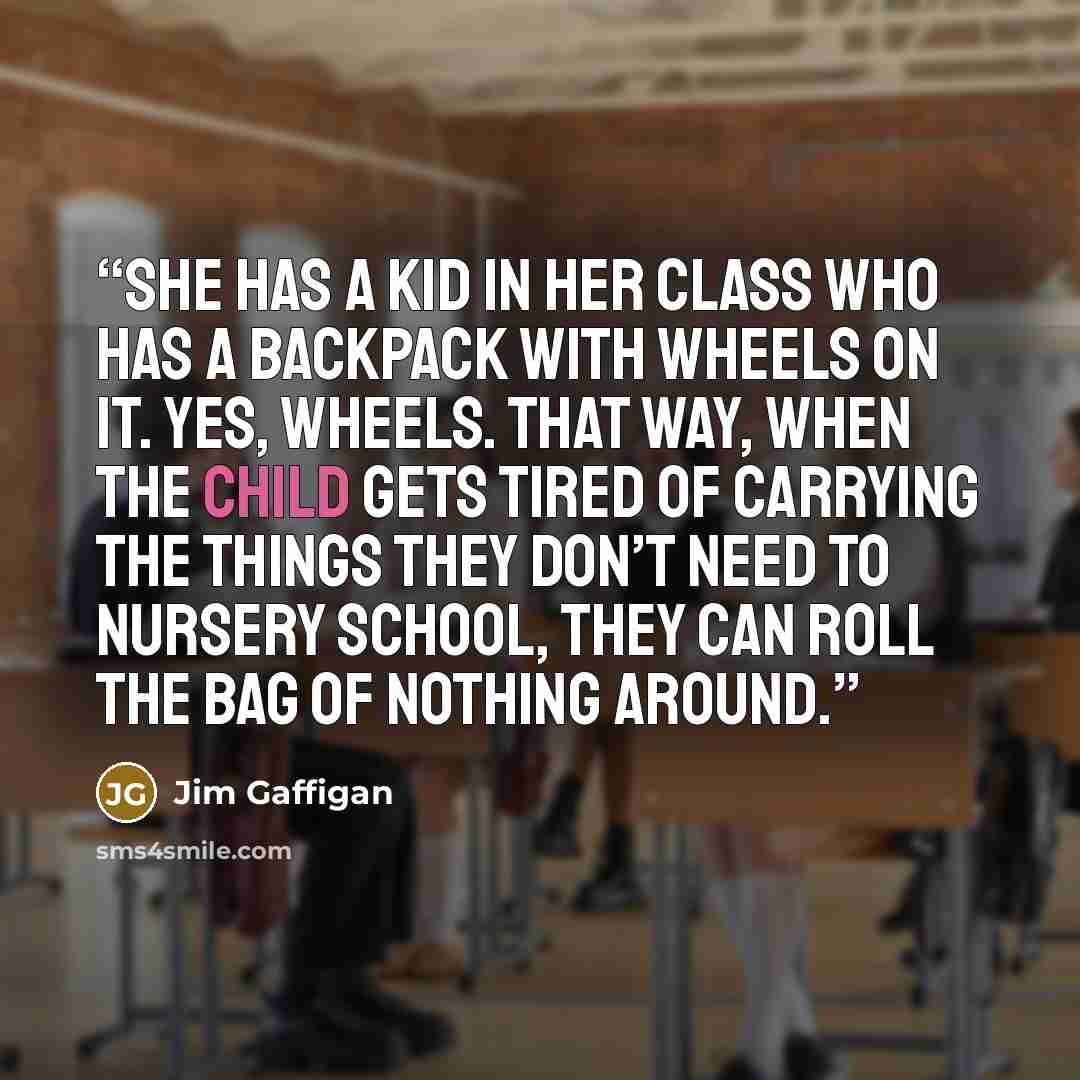 “She has a kid in her class who has a backpack with wheels on it. Yes, wheels. That way, when the child gets tired of carrying the things they don’t need to nursery school, they can roll the bag of nothing around.” quote by Jim Gaffigan