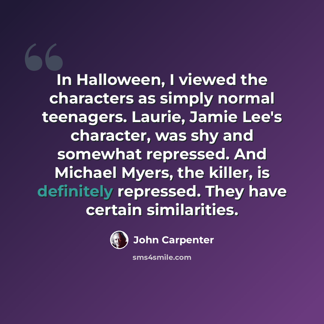 “In Halloween, I viewed the characters as simply normal teenagers. Laurie, Jamie Lee's character, was shy and somewhat repressed. And Michael Myers, the killer, is definitely repressed. They have certain similarities.” quote by John Carpenter