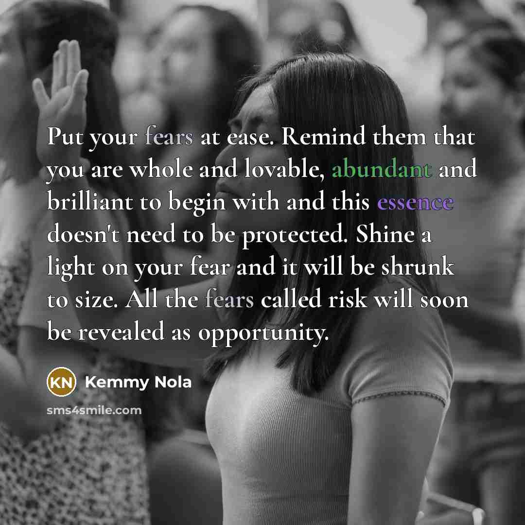 “Put your fears at ease. Remind them that you are whole and lovable, abundant and brilliant to begin with and this essence doesn't need to be protected. Shine a light on your fear and it will be shrunk to size. All the fears called risk will soon be revealed as opportunity.” quote by Kemmy Nola