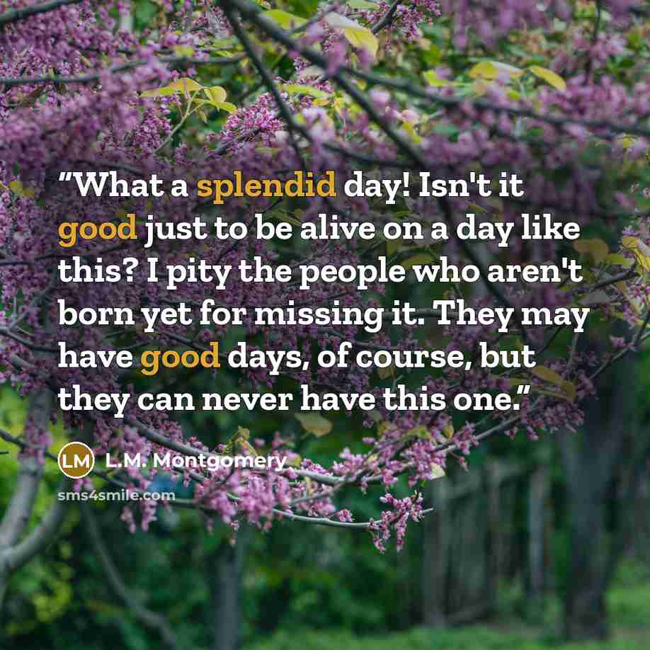 “What a splendid day! Isn't it good just to be alive on a day like this? I pity the people who aren't born yet for missing it. They may have good days, of course, but they can never have this one.” quote by L.M. Montgomery