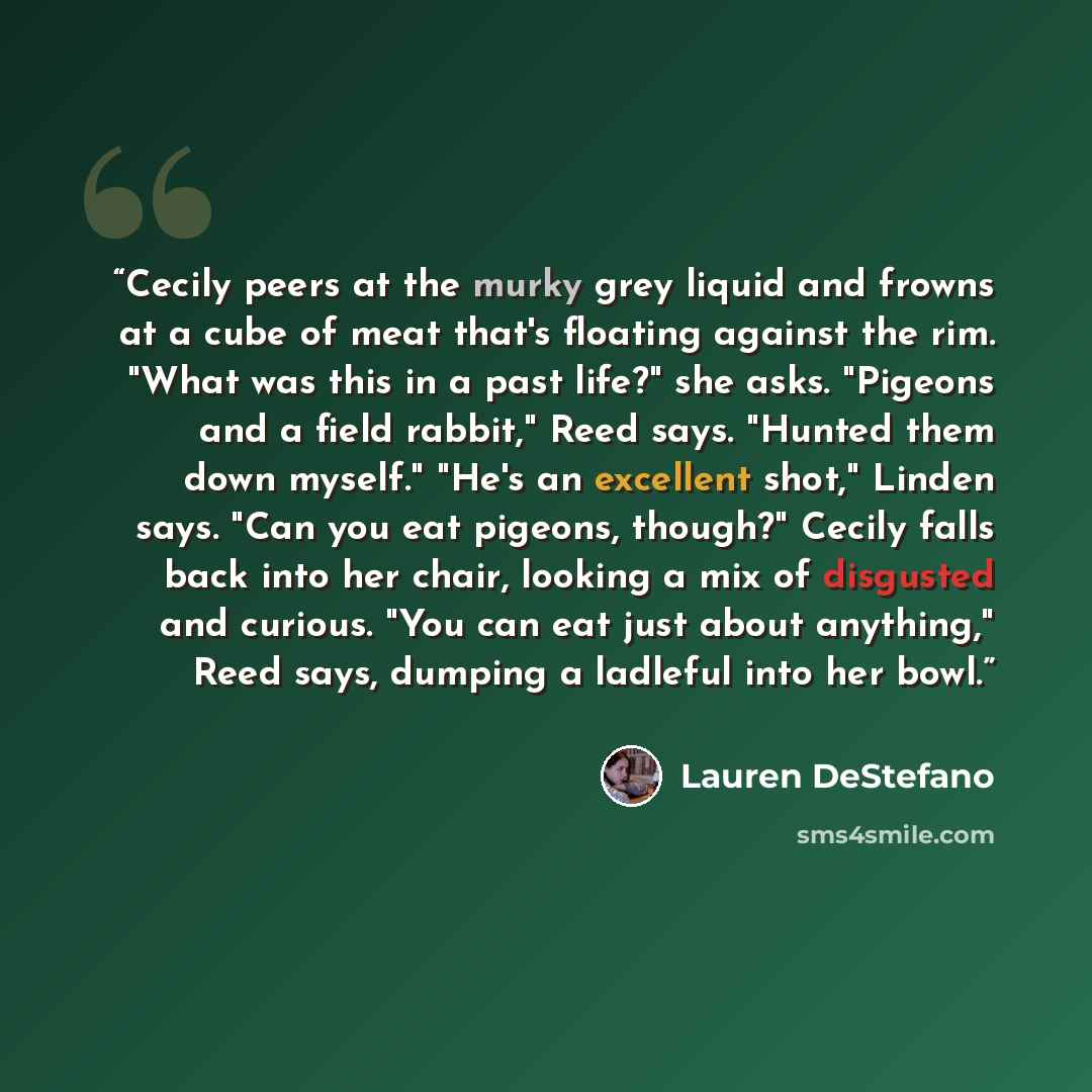 “Cecily peers at the murky grey liquid and frowns at a cube of meat that's floating against the rim. "What was this in a past life?" she asks. "Pigeons and a field rabbit," Reed says. "Hunted them down myself." "He's an excellent shot," Linden says. "Can you eat pigeons, though?" Cecily falls back…” quote by Lauren DeStefano