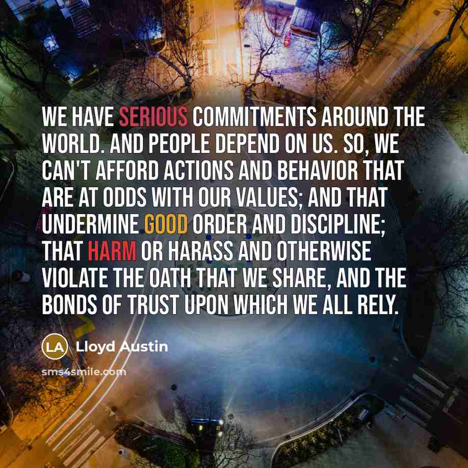 “We have serious commitments around the world. And people depend on us. So, we can't afford actions and behavior that are at odds with our values; and that undermine good order and discipline; that harm or harass and otherwise violate the oath that we share, and the bonds of trust upon which we all…” quote by Lloyd Austin