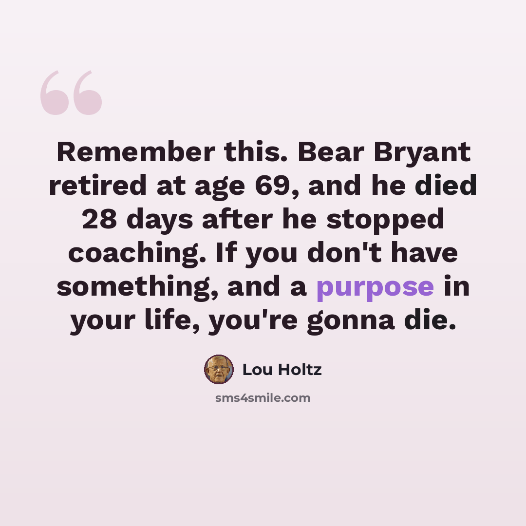 “Remember this. Bear Bryant retired at age 69, and he died 28 days after he stopped coaching. If you don't have something, and a purpose in your life, you're gonna die.” quote by Lou Holtz