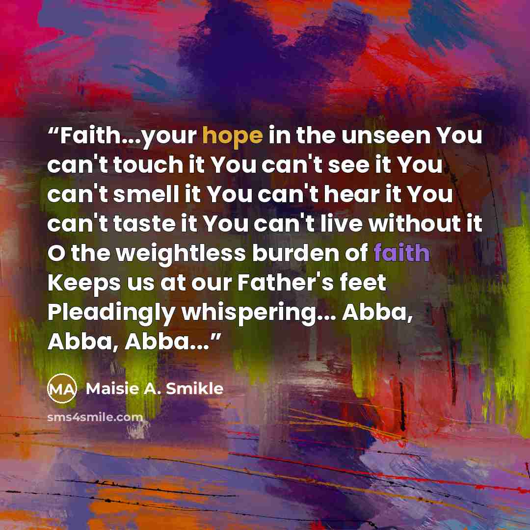“Faith...your hope in the unseen You can't touch it You can't see it You can't smell it You can't hear it You can't taste it You can't live without it O the weightless burden of faith Keeps us at our Father's feet Pleadingly whispering... Abba, Abba, Abba...” quote by Maisie A. Smikle
