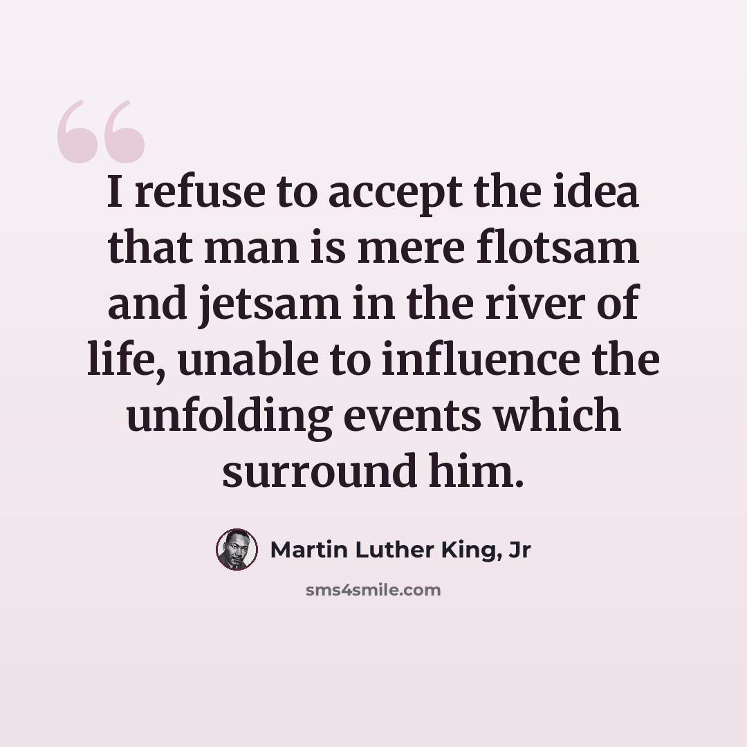 “I refuse to accept the idea that man is mere flotsam and jetsam in the river of life, unable to influence the unfolding events which surround him.” quote by Martin Luther King, Jr