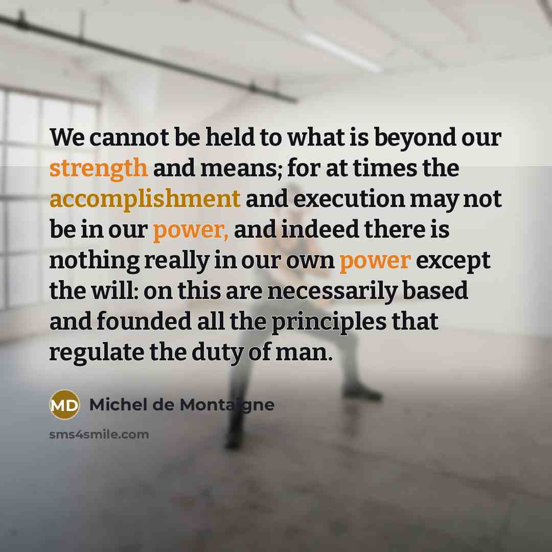 “We cannot be held to what is beyond our strength and means; for at times the accomplishment and execution may not be in our power, and indeed there is nothing really in our own power except the will: on this are necessarily based and founded all the principles that regulate the duty of man.” quote by Michel de Montaigne
