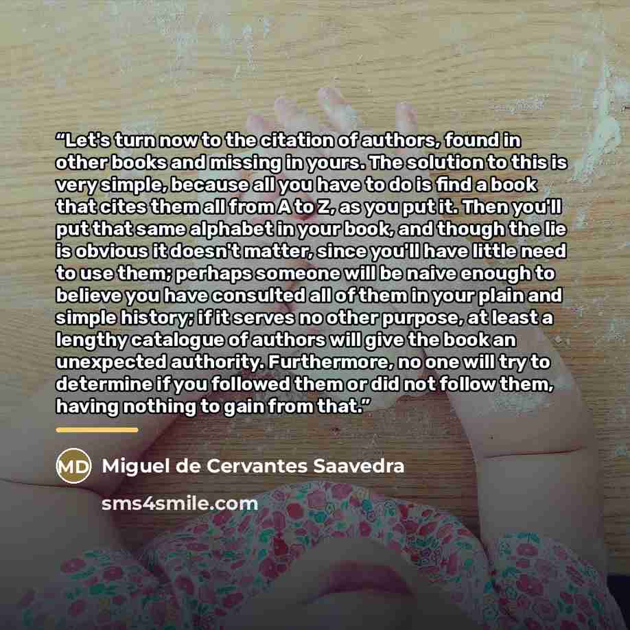 “Let's turn now to the citation of authors, found in other books and missing in yours. The solution to this is very simple, because all you have to do is find a book that cites them all from A to Z, as you put it. Then you'll put that same alphabet in your book, and though the lie is obvious it…” quote by Miguel de Cervantes Saavedra