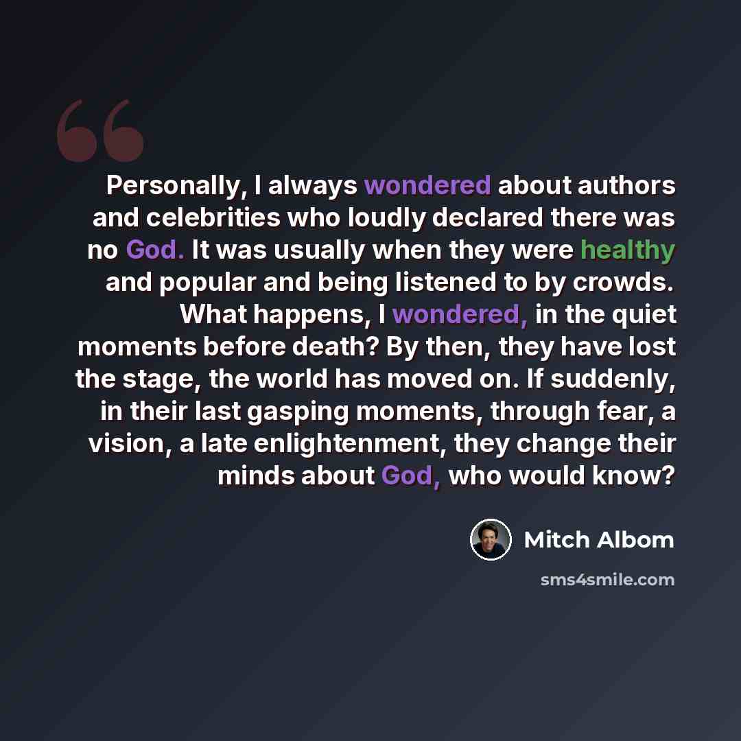 “Personally, I always wondered about authors and celebrities who loudly declared there was no God. It was usually when they were healthy and popular and being listened to by crowds. What happens, I wondered, in the quiet moments before death? By then, they have lost the stage, the world has moved…” quote by Mitch Albom
