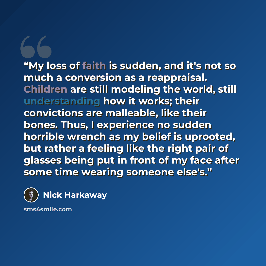 “My loss of faith is sudden, and it's not so much a conversion as a reappraisal. Children are still modeling the world, still understanding how it works; their convictions are malleable, like their bones. Thus, I experience no sudden horrible wrench as my belief is uprooted, but rather a feeling…” quote by Nick Harkaway