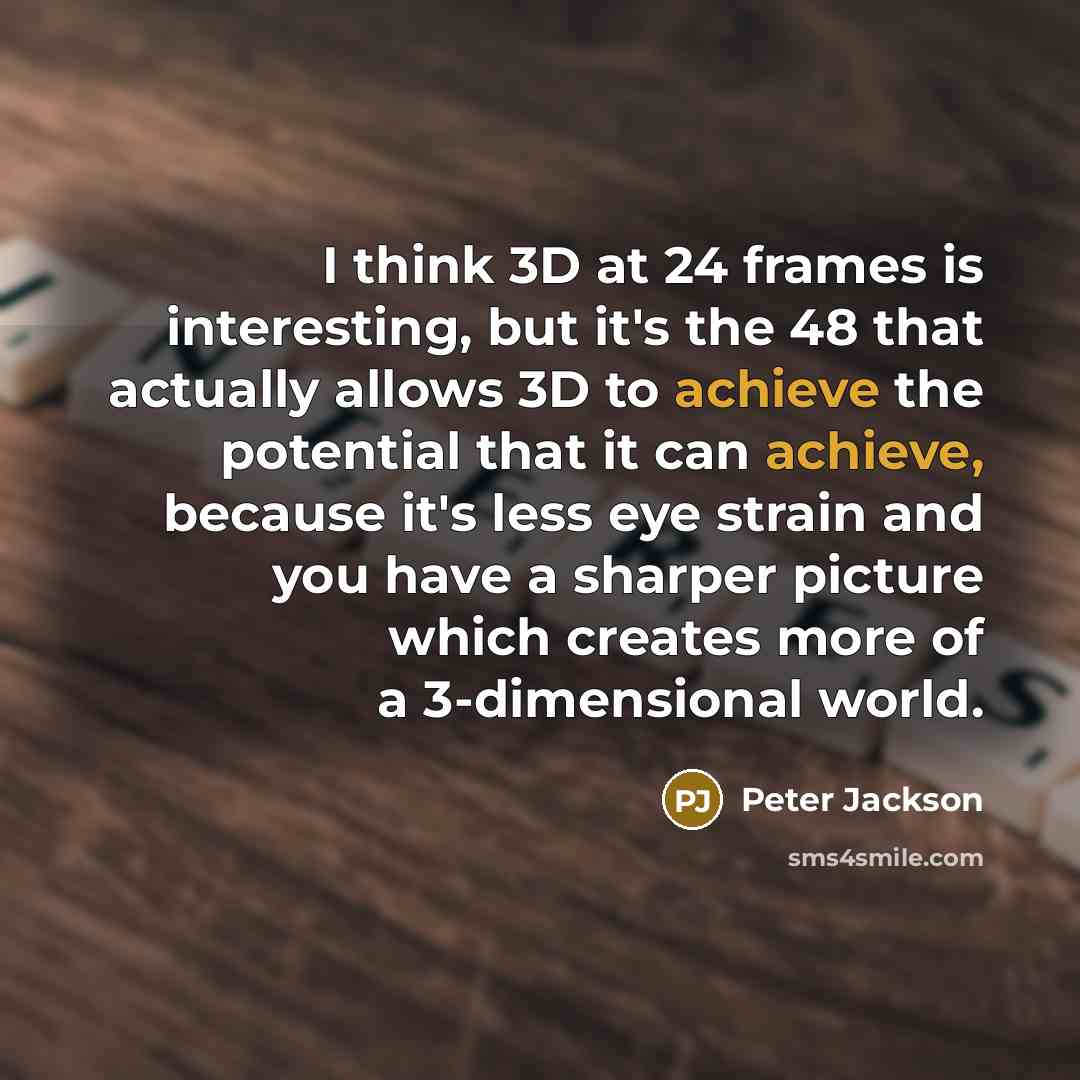 “I think 3D at 24 frames is interesting, but it's the 48 that actually allows 3D to achieve the potential that it can achieve, because it's less eye strain and you have a sharper picture which creates more of a 3-dimensional world.” quote by Peter Jackson