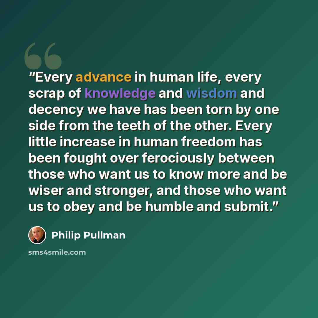 “Every advance in human life, every scrap of knowledge and wisdom and decency we have has been torn by one side from the teeth of the other. Every little increase in human freedom has been fought over ferociously between those who want us to know more and be wiser and stronger, and those who want…” quote by Philip Pullman