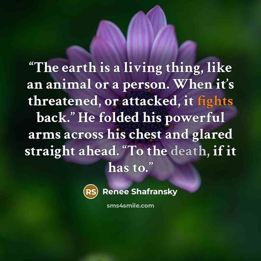“The earth is a living thing, like an animal or a person. When it’s threatened, or attacked, it fights back.” He folded his powerful arms across his chest and glared straight ahead. “To the death, if it has to.” quote by Renee Shafransky