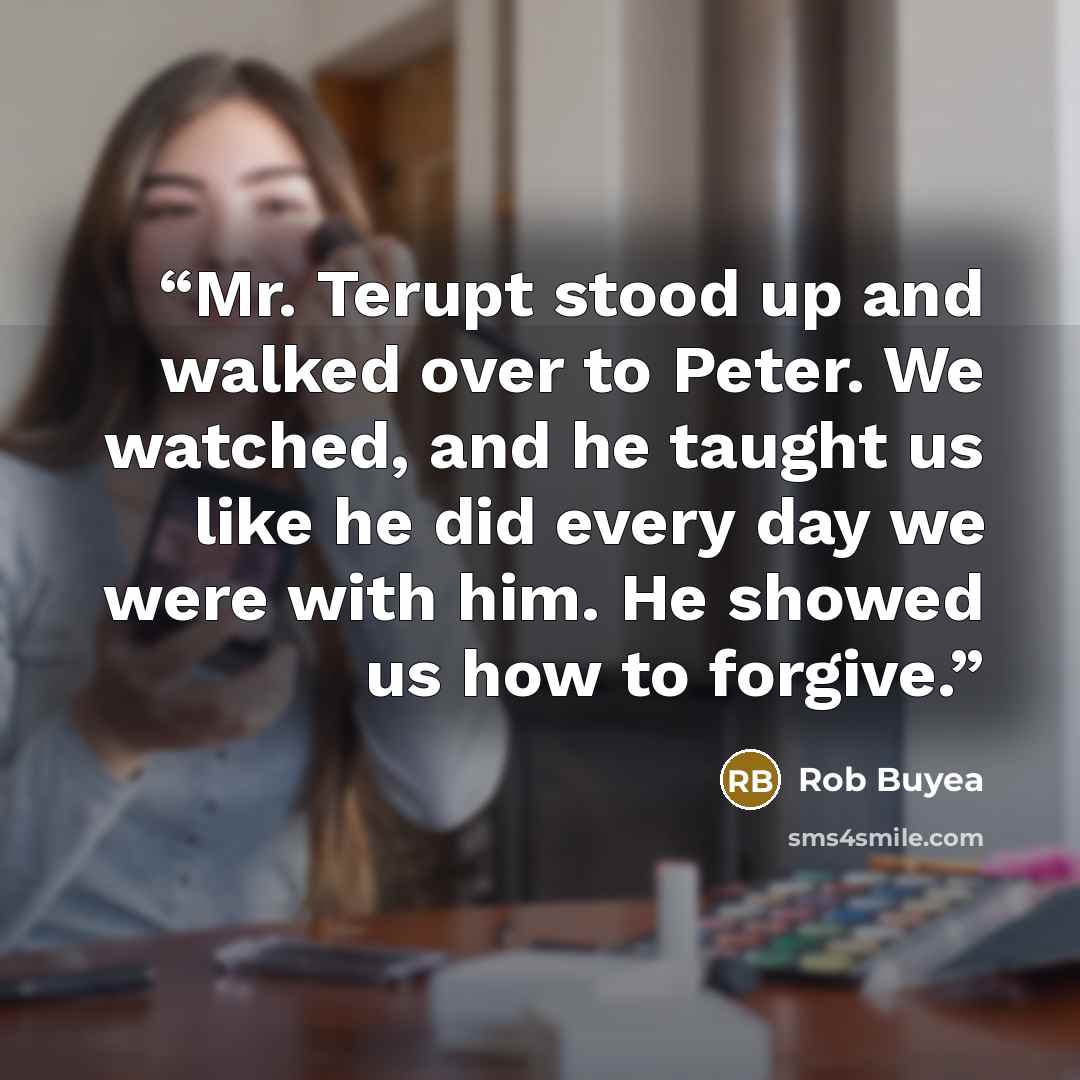 “Mr. Terupt stood up and walked over to Peter. We watched, and he taught us like he did every day we were with him. He showed us how to forgive.” quote by Rob Buyea