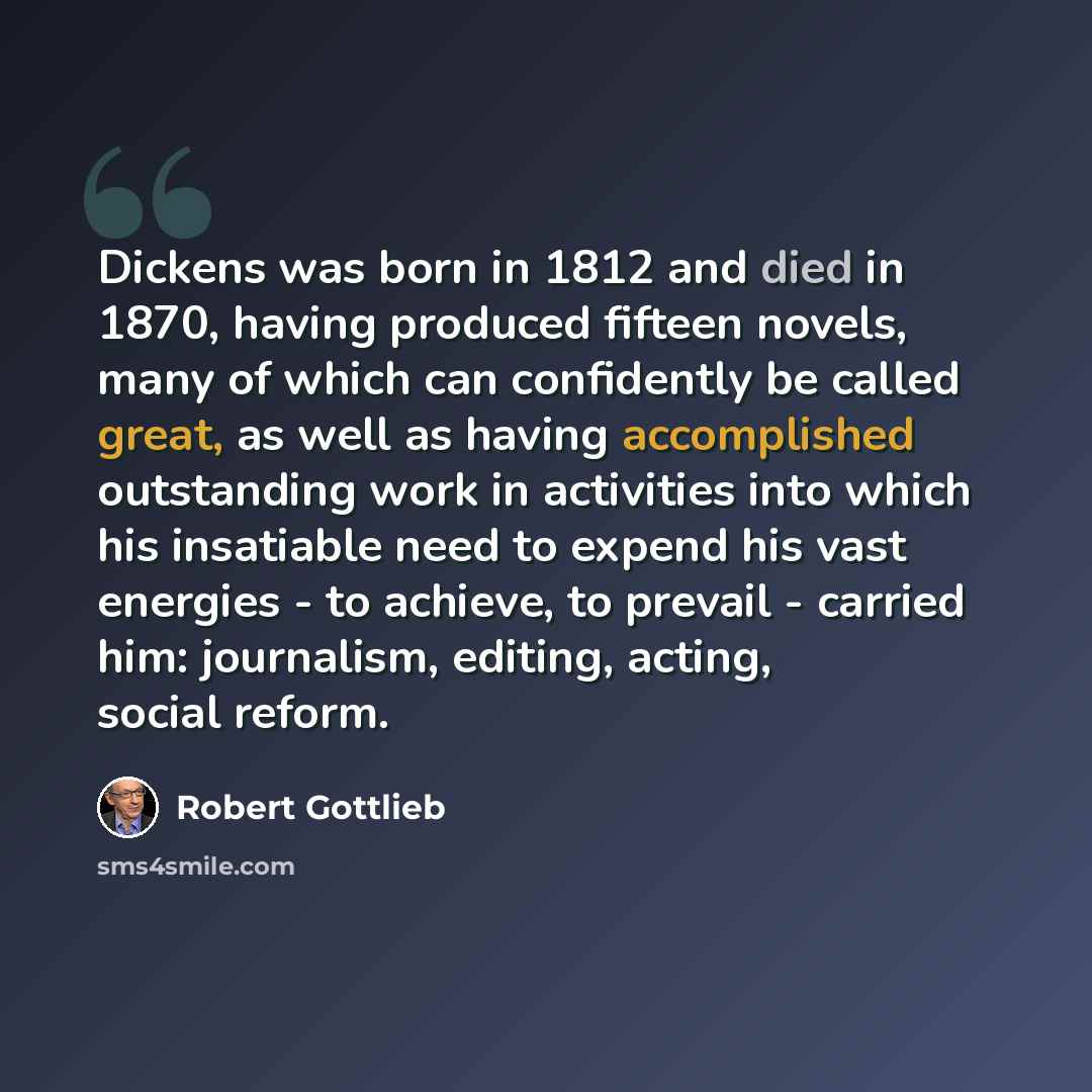 “Dickens was born in 1812 and died in 1870, having produced fifteen novels, many of which can confidently be called great, as well as having accomplished outstanding work in activities into which his insatiable need to expend his vast energies - to achieve, to prevail - carried him: journalism…” quote by Robert Gottlieb