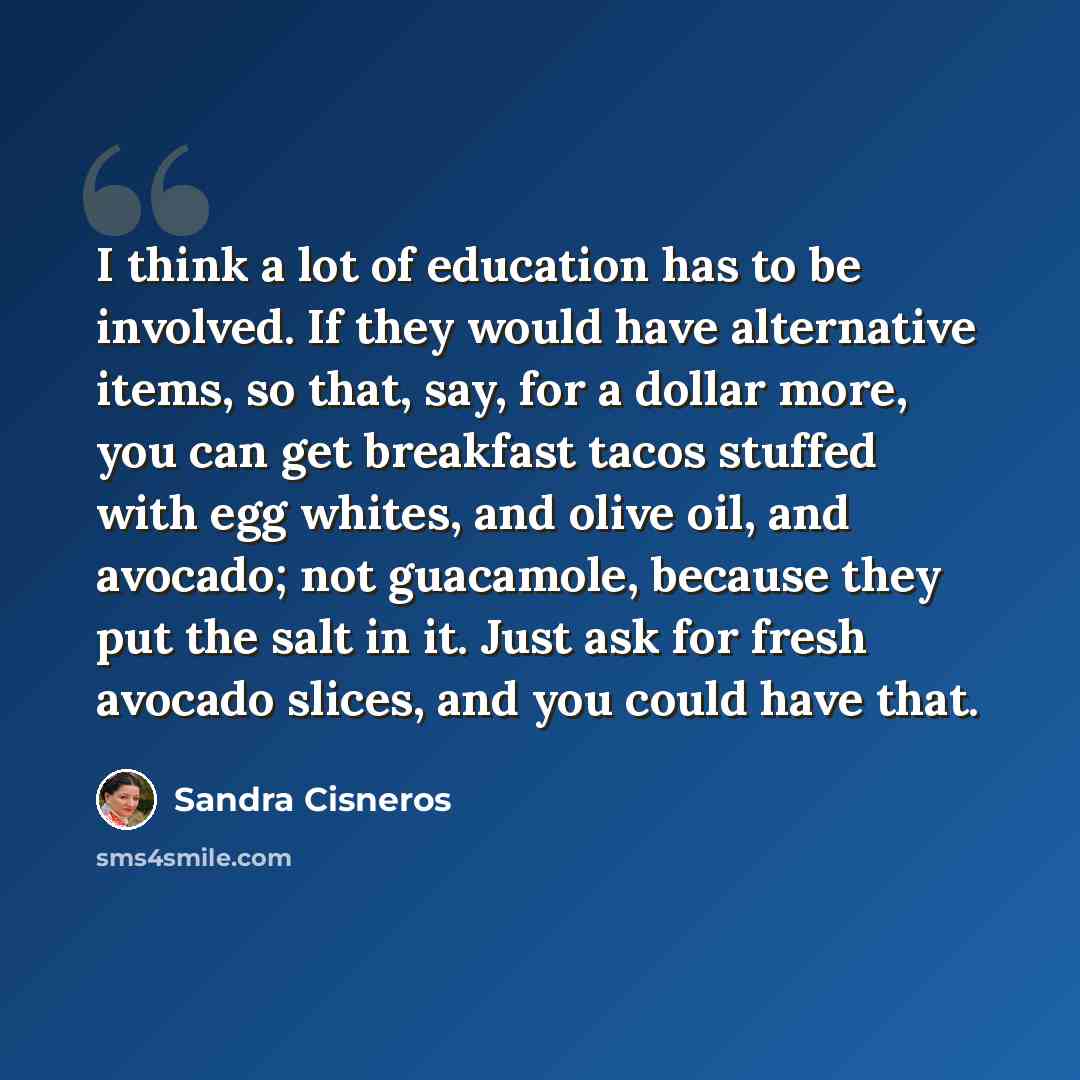 “I think a lot of education has to be involved. If they would have alternative items, so that, say, for a dollar more, you can get breakfast tacos stuffed with egg whites, and olive oil, and avocado; not guacamole, because they put the salt in it. Just ask for fresh avocado slices, and you could…” quote by Sandra Cisneros