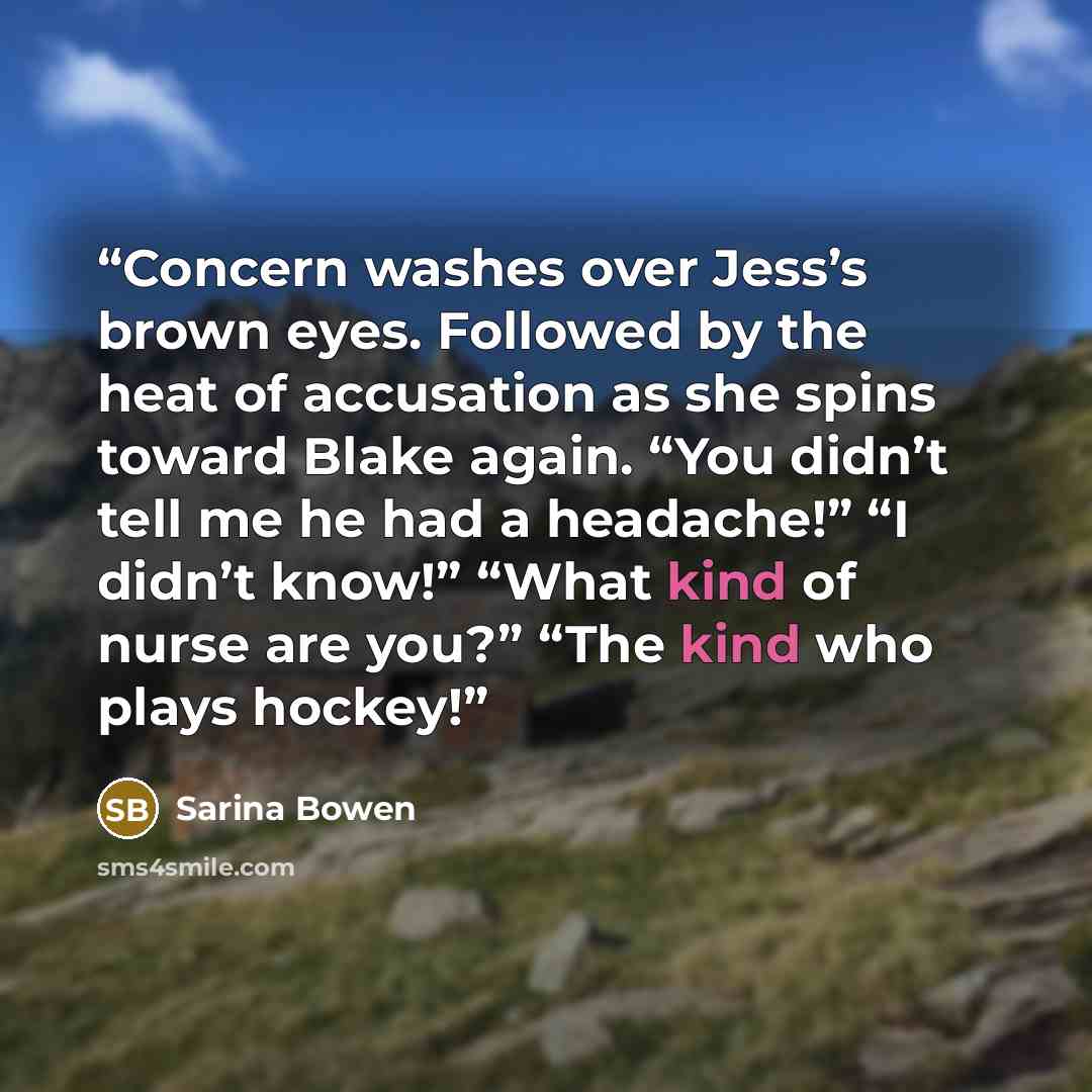 “Concern washes over Jess’s brown eyes. Followed by the heat of accusation as she spins toward Blake again. “You didn’t tell me he had a headache!” “I didn’t know!” “What kind of nurse are you?” “The kind who plays hockey!” quote by Sarina Bowen
