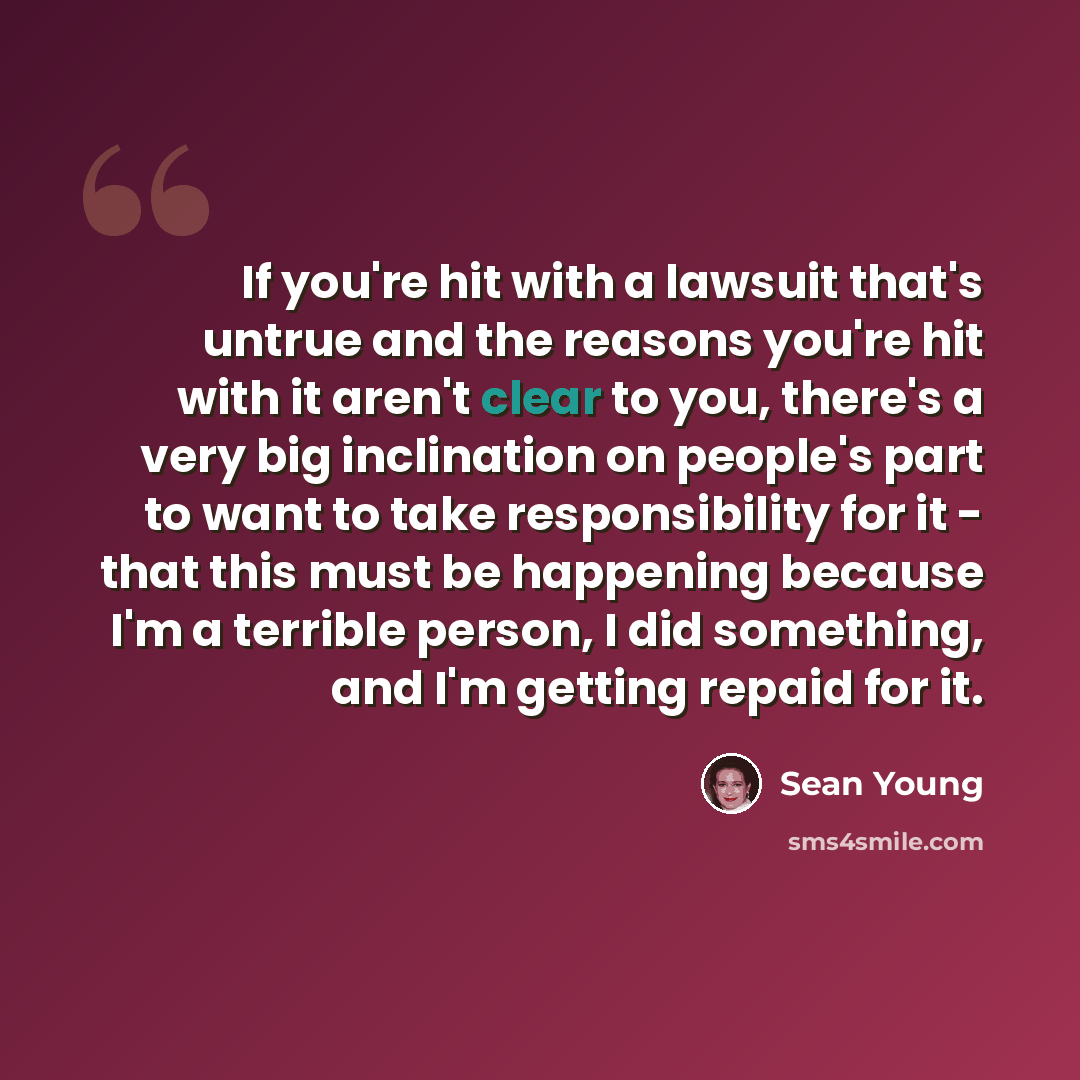 “If you're hit with a lawsuit that's untrue and the reasons you're hit with it aren't clear to you, there's a very big inclination on people's part to want to take responsibility for it - that this must be happening because I'm a terrible person, I did something, and I'm getting repaid for it.” quote by Sean Young