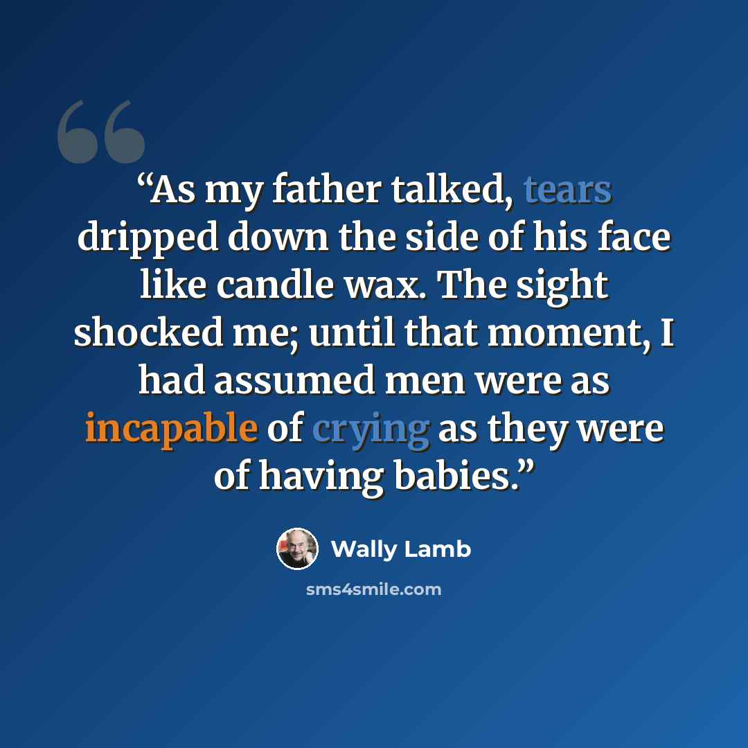 “As my father talked, tears dripped down the side of his face like candle wax. The sight shocked me; until that moment, I had assumed men were as incapable of crying as they were of having babies.” quote by Wally Lamb