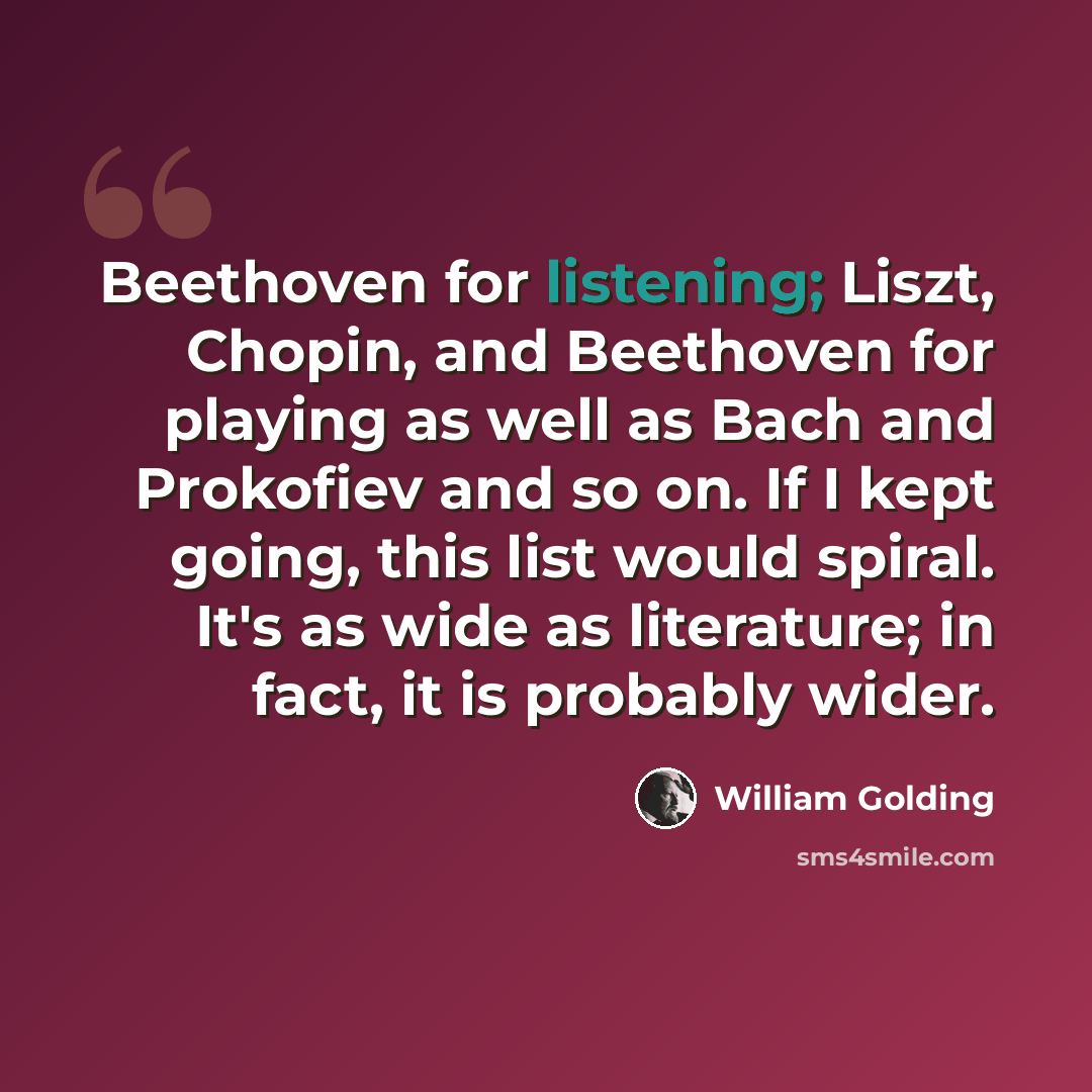 “Beethoven for listening; Liszt, Chopin, and Beethoven for playing as well as Bach and Prokofiev and so on. If I kept going, this list would spiral. It's as wide as literature; in fact, it is probably wider.” quote by William Golding
