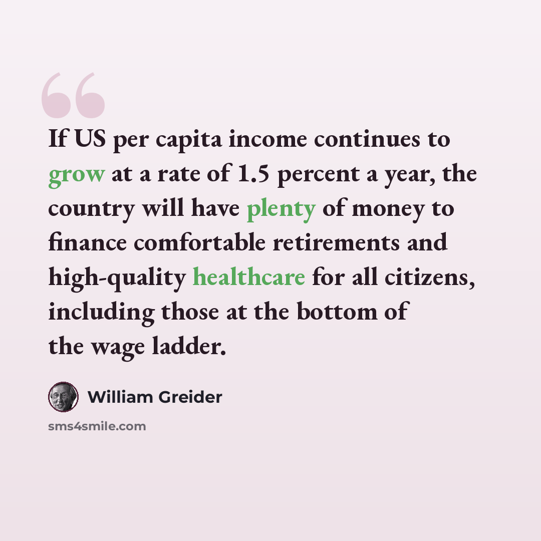 “If US per capita income continues to grow at a rate of 1.5 percent a year, the country will have plenty of money to finance comfortable retirements and high-quality healthcare for all citizens, including those at the bottom of the wage ladder.” quote by William Greider