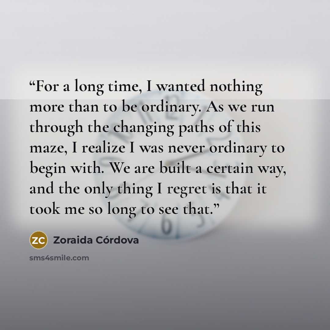 “For a long time, I wanted nothing more than to be ordinary. As we run through the changing paths of this maze, I realize I was never ordinary to begin with. We are built a certain way, and the only thing I regret is that it took me so long to see that.” quote by Zoraida Córdova