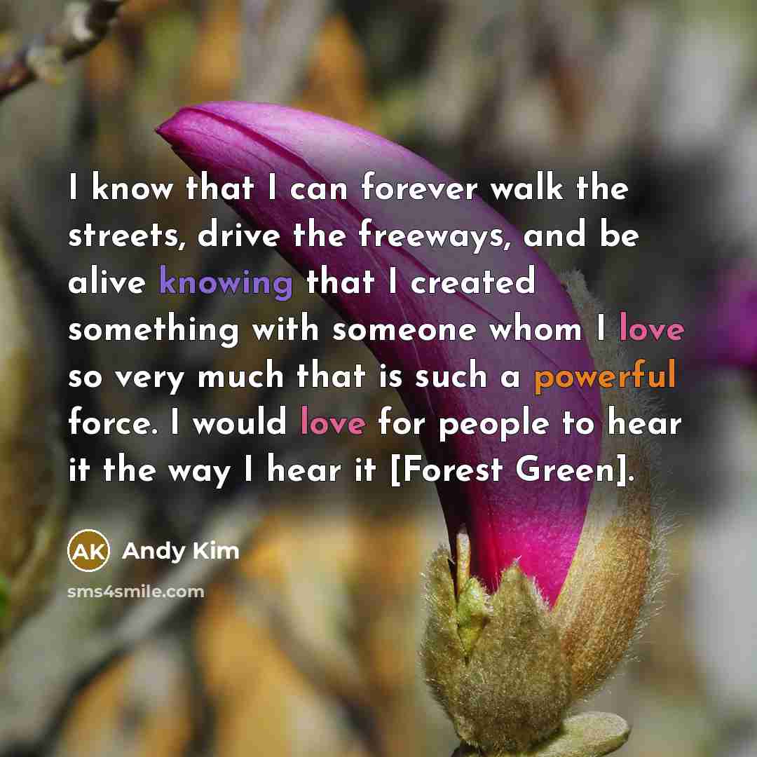 “I know that I can forever walk the streets, drive the freeways, and be alive knowing that I created something with someone whom I love so very much that is such a powerful force. I would love for people to hear it the way I hear it [Forest Green].” quote by Andy Kim