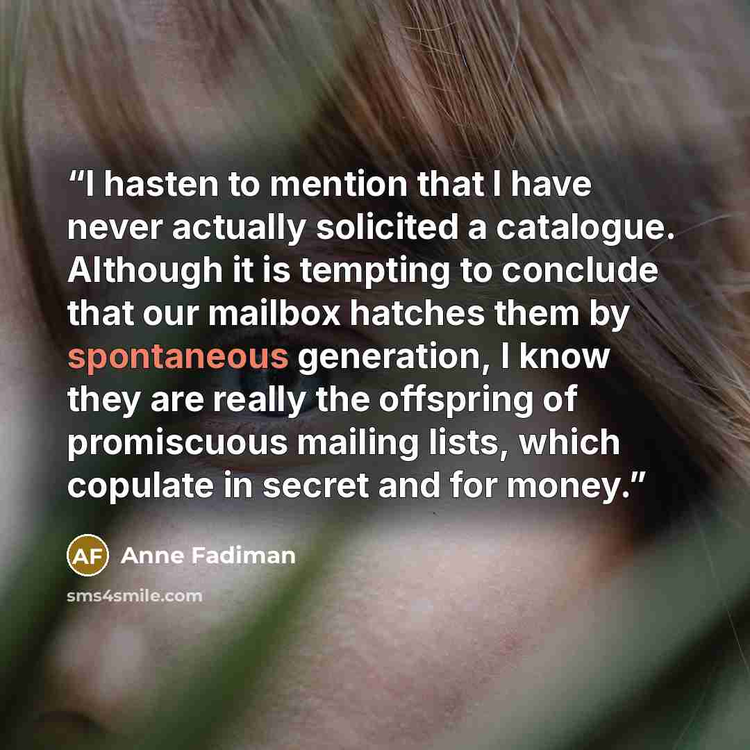 “I hasten to mention that I have never actually solicited a catalogue. Although it is tempting to conclude that our mailbox hatches them by spontaneous generation, I know they are really the offspring of promiscuous mailing lists, which copulate in secret and for money.” quote by Anne Fadiman