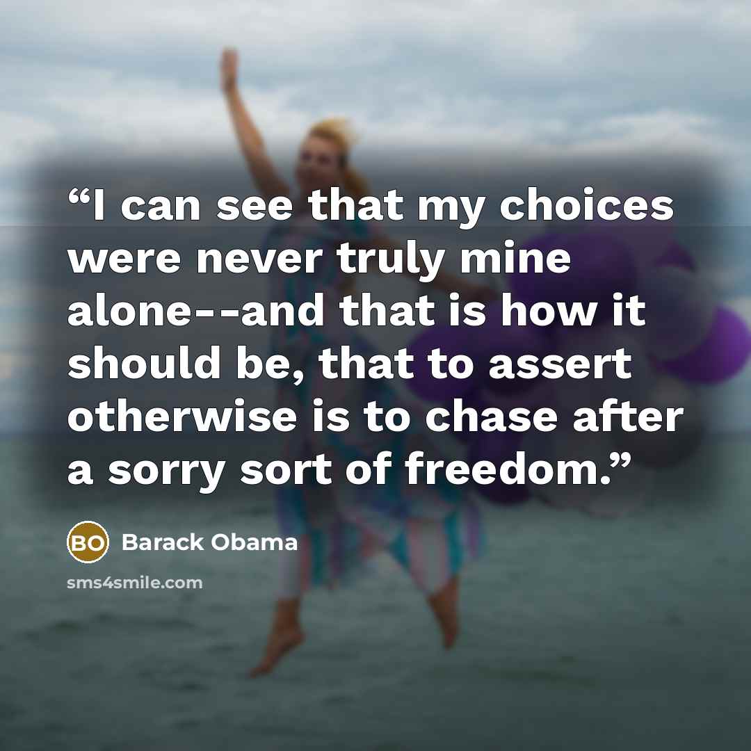 “I can see that my choices were never truly mine alone--and that is how it should be, that to assert otherwise is to chase after a sorry sort of freedom.” quote by Barack Obama