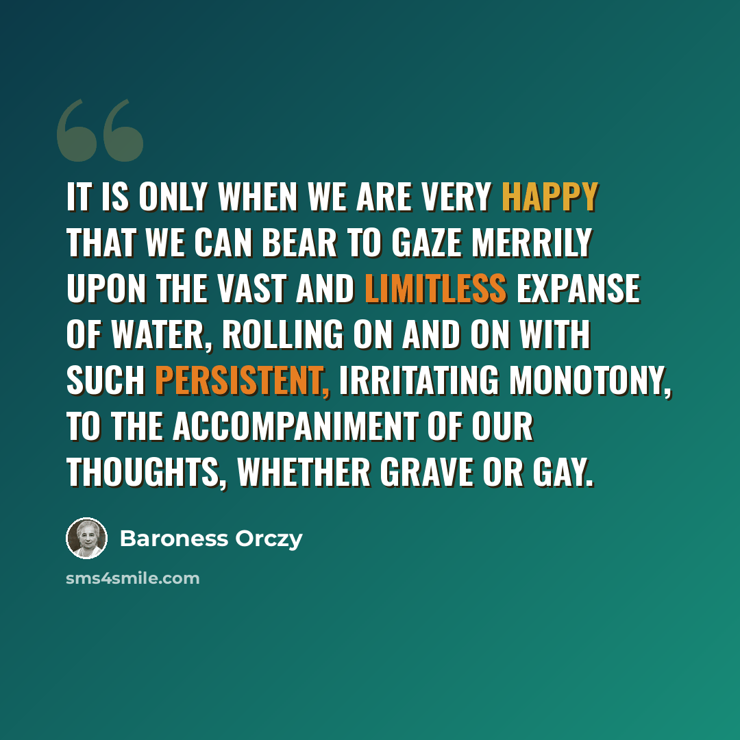 “It is only when we are very happy that we can bear to gaze merrily upon the vast and limitless expanse of water, rolling on and on with such persistent, irritating monotony, to the accompaniment of our thoughts, whether grave or gay.” quote by Baroness Orczy