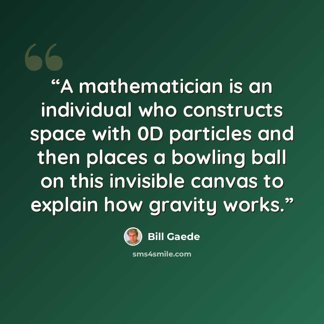 “A mathematician is an individual who constructs space with 0D particles and then places a bowling ball on this invisible canvas to explain how gravity works.” quote by Bill Gaede