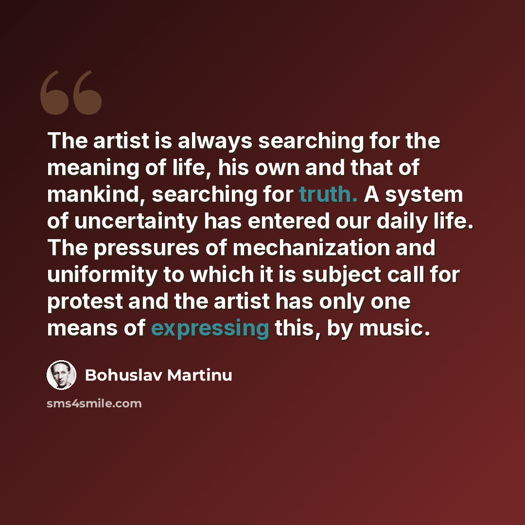 “The artist is always searching for the meaning of life, his own and that of mankind, searching for truth. A system of uncertainty has entered our daily life. The pressures of mechanization and uniformity to which it is subject call for protest and the artist has only one means of expressing this…” quote by Bohuslav Martinu