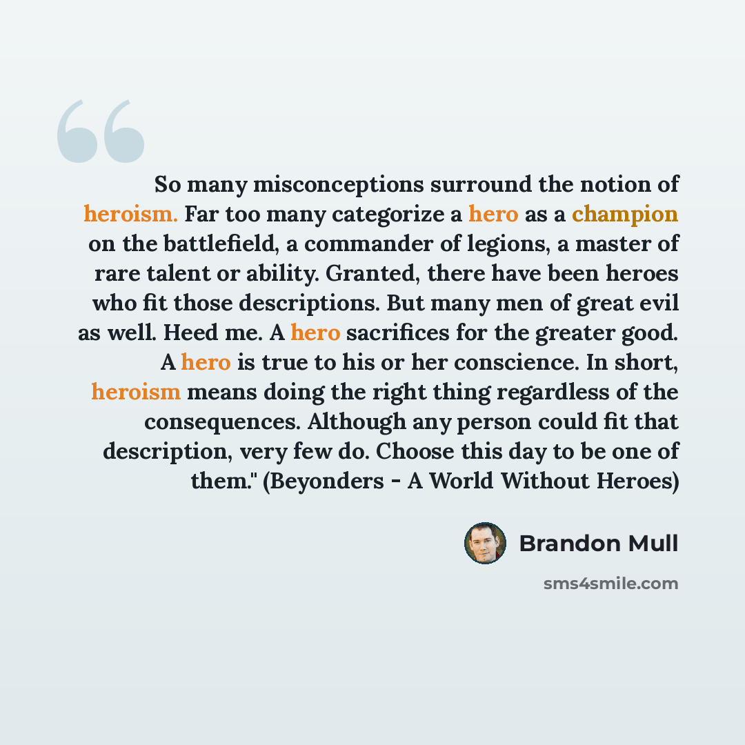 “So many misconceptions surround the notion of heroism. Far too many categorize a hero as a champion on the battlefield, a commander of legions, a master of rare talent or ability. Granted, there have been heroes who fit those descriptions. But many men of great evil as well. Heed me. A hero…” quote by Brandon Mull