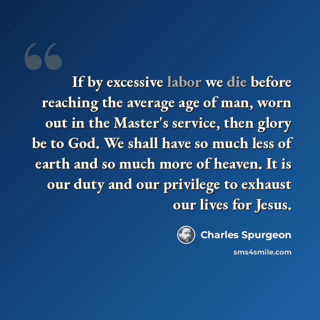 “If by excessive labor we die before reaching the average age of man, worn out in the Master's service, then glory be to God. We shall have so much less of earth and so much more of heaven. It is our duty and our privilege to exhaust our lives for Jesus.” quote by Charles Spurgeon