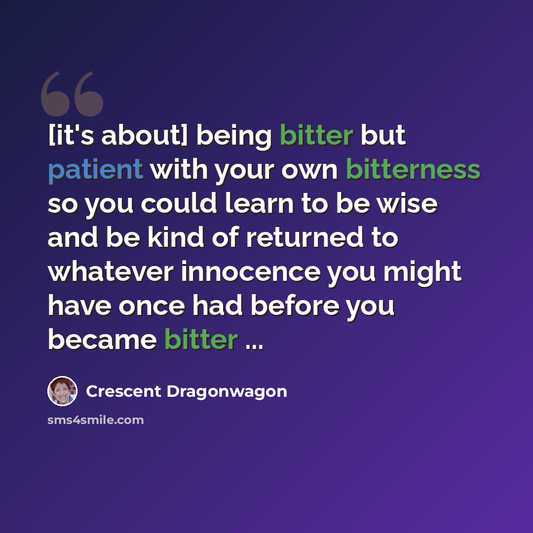 “[it's about] being bitter but patient with your own bitterness so you could learn to be wise and be kind of returned to whatever innocence you might have once had before you became bitter ...” quote by Crescent Dragonwagon