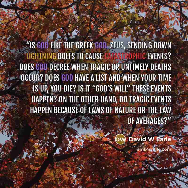 “Is God like the Greek god, Zeus, sending down lightning bolts to cause catastrophic events? Does God decree when tragic or untimely deaths occur? Does God have a list and when your time is up, you die? Is it “God’s will” these events happen? On the other hand, do tragic events happen because of…” quote by David W Earle