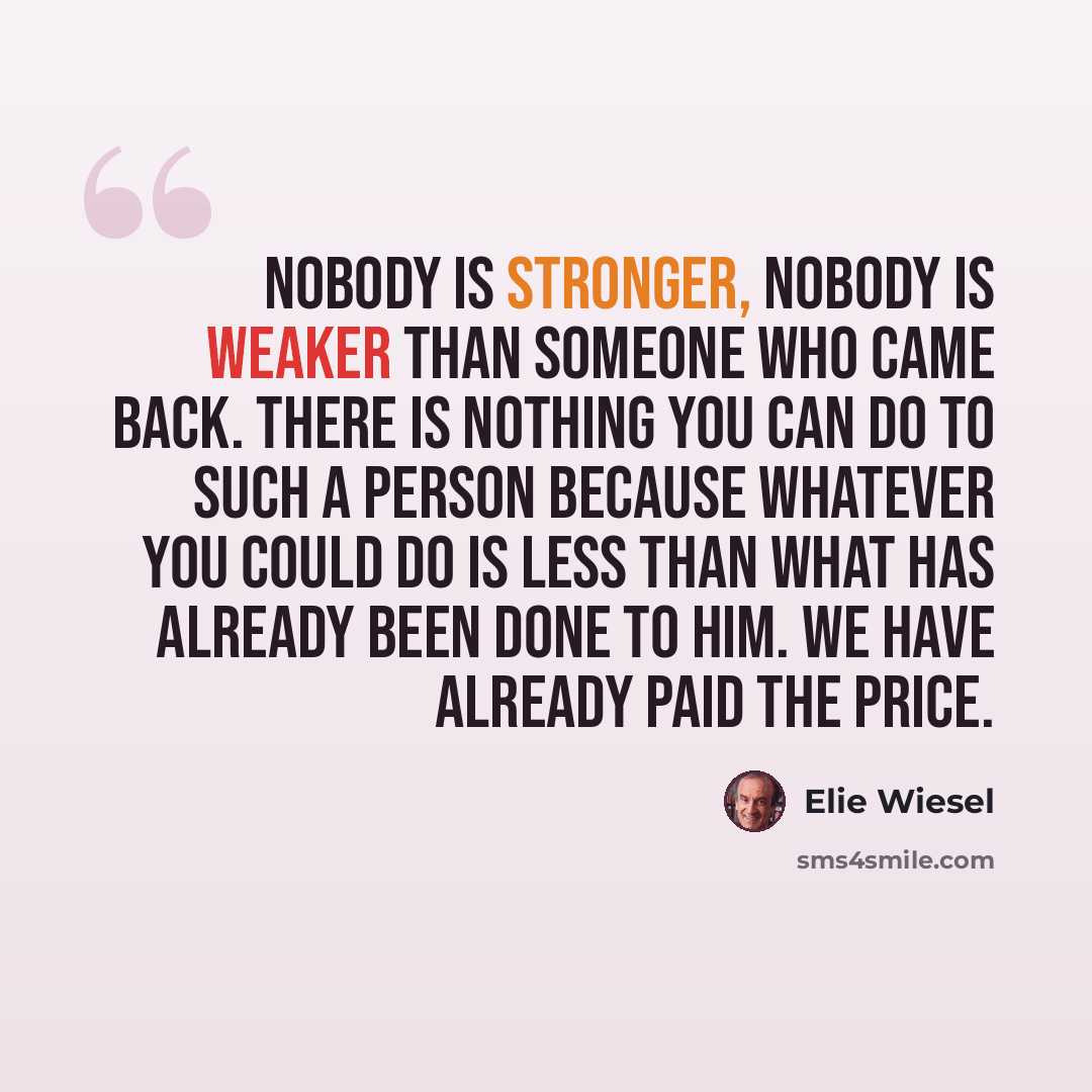 “Nobody is stronger, nobody is weaker than someone who came back. There is nothing you can do to such a person because whatever you could do is less than what has already been done to him. We have already paid the price.” quote by Elie Wiesel
