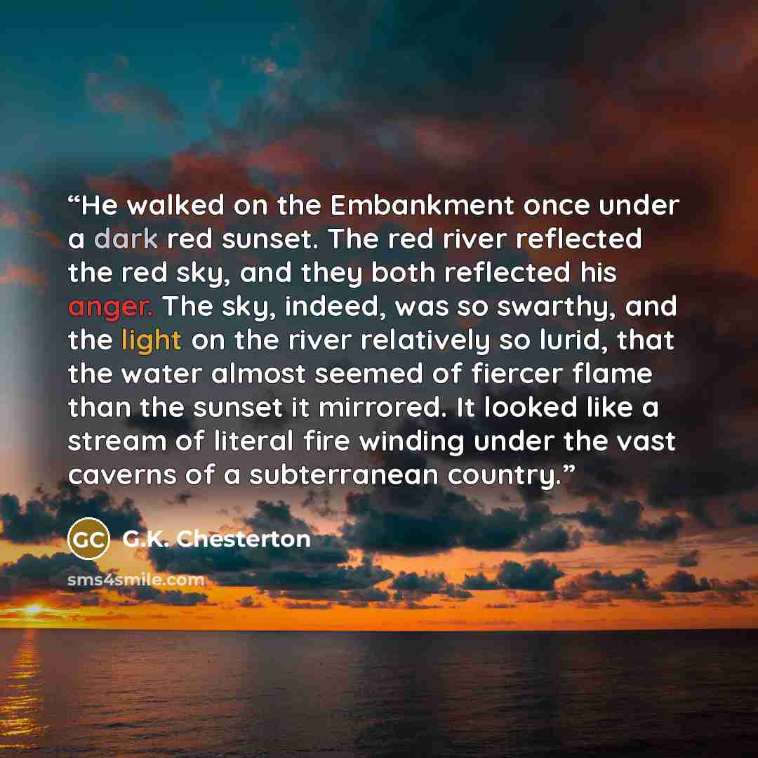 “He walked on the Embankment once under a dark red sunset. The red river reflected the red sky, and they both reflected his anger. The sky, indeed, was so swarthy, and the light on the river relatively so lurid, that the water almost seemed of fiercer flame than the sunset it mirrored. It looked…” quote by G.K. Chesterton