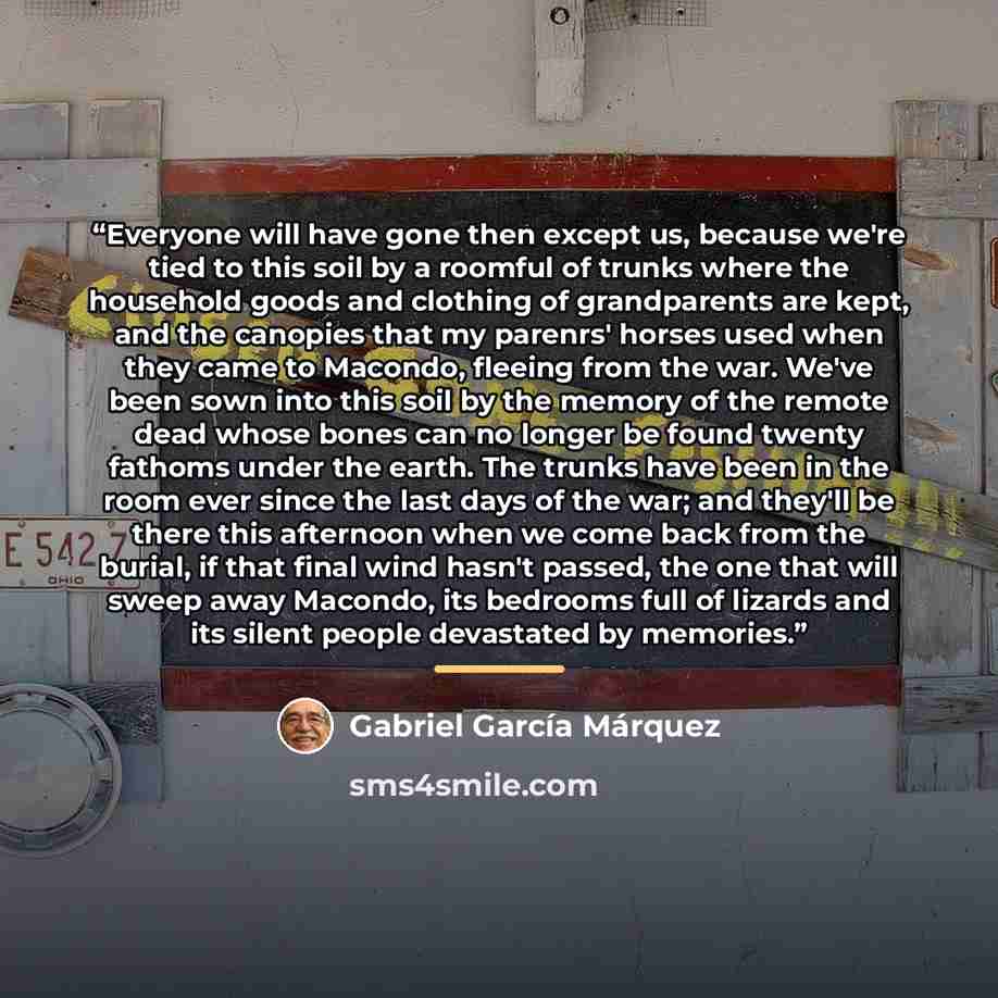“Everyone will have gone then except us, because we're tied to this soil by a roomful of trunks where the household goods and clothing of grandparents are kept, and the canopies that my parenrs' horses used when they came to Macondo, fleeing from the war. We've been sown into this soil by the…” quote by Gabriel García Márquez
