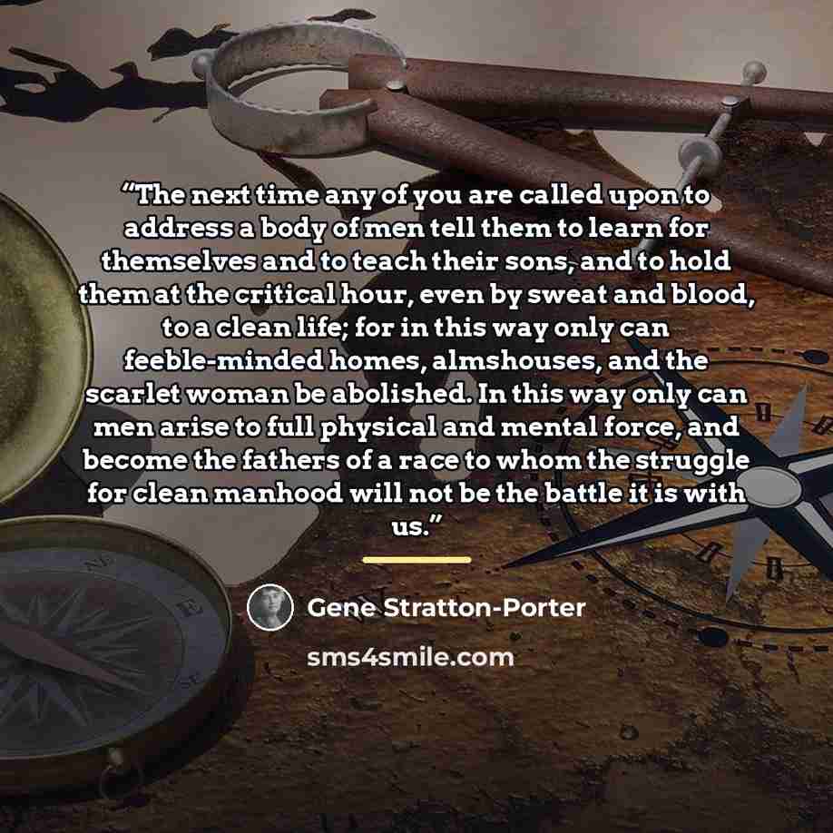 “The next time any of you are called upon to address a body of men tell them to learn for themselves and to teach their sons, and to hold them at the critical hour, even by sweat and blood, to a clean life; for in this way only can feeble-minded homes, almshouses, and the scarlet woman be…” quote by Gene Stratton-Porter