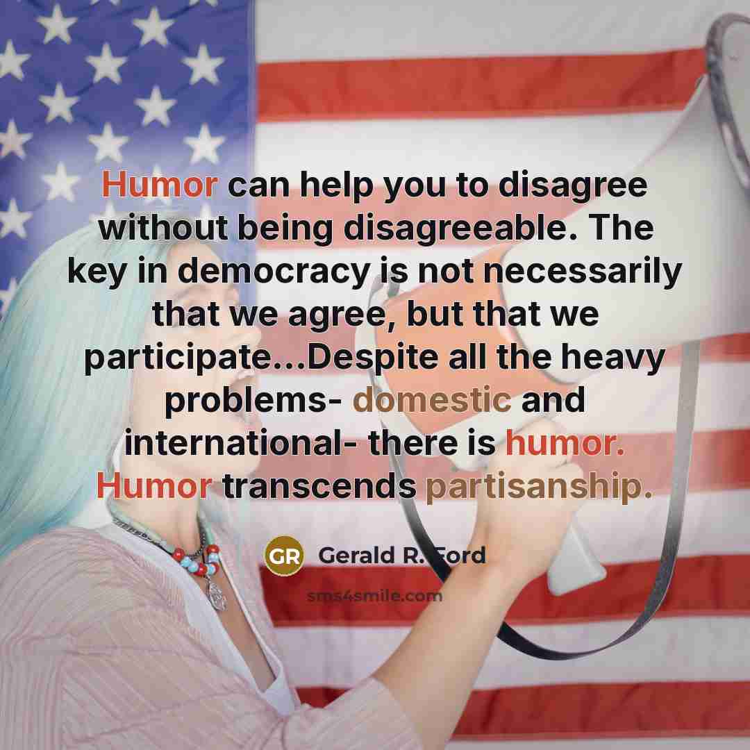 “Humor can help you to disagree without being disagreeable. The key in democracy is not necessarily that we agree, but that we participate…Despite all the heavy problems- domestic and international- there is humor. Humor transcends partisanship.” quote by Gerald R. Ford