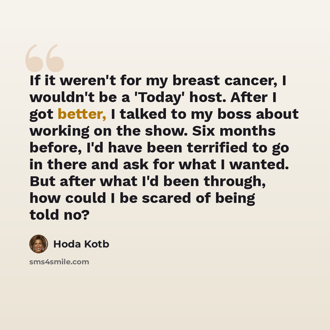 “If it weren't for my breast cancer, I wouldn't be a 'Today' host. After I got better, I talked to my boss about working on the show. Six months before, I'd have been terrified to go in there and ask for what I wanted. But after what I'd been through, how could I be scared of being told no?” quote by Hoda Kotb